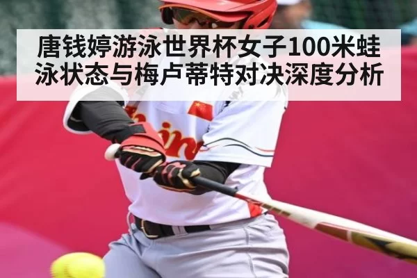 唐钱婷游泳世界杯女子100米蛙泳状态与梅卢蒂特对决深度分析